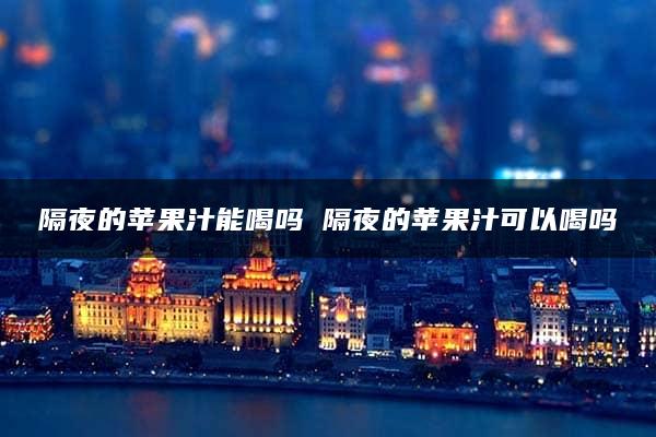 隔夜的苹果汁能喝吗 隔夜的苹果汁可以喝吗