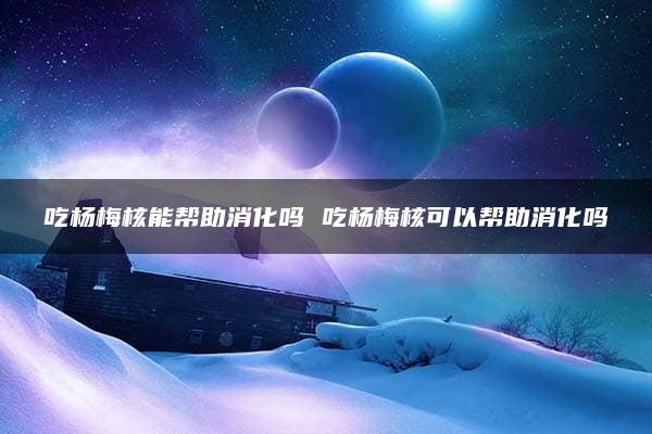 吃杨梅核能帮助消化吗 吃杨梅核可以帮助消化吗