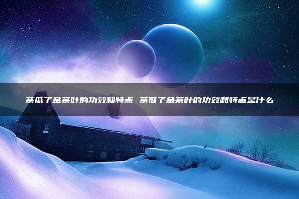 茶瓜子金茶叶的功效和特点 茶瓜子金茶叶的功效和特点是什么