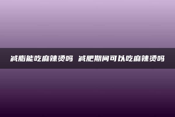 减脂能吃麻辣烫吗 减肥期间可以吃麻辣烫吗