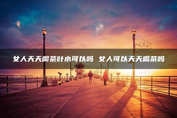 女人天天喝茶叶水可以吗 女人可以天天喝茶吗