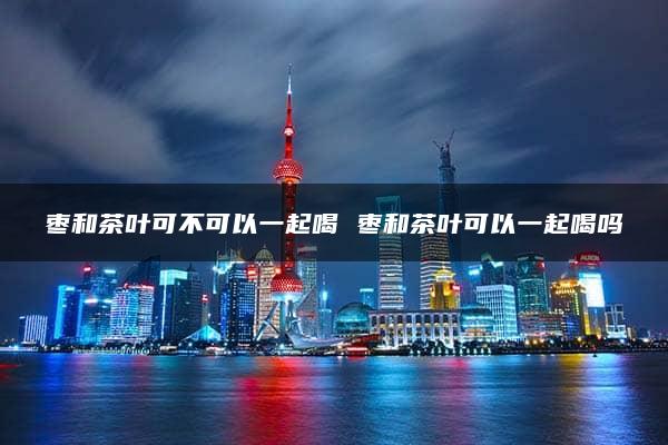 枣和茶叶可不可以一起喝 枣和茶叶可以一起喝吗