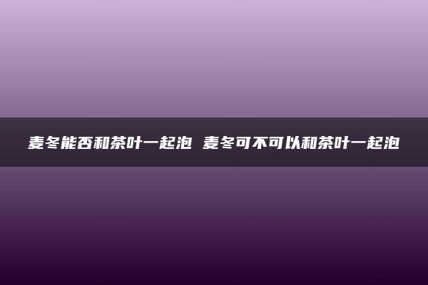 麦冬能否和茶叶一起泡 麦冬可不可以和茶叶一起泡