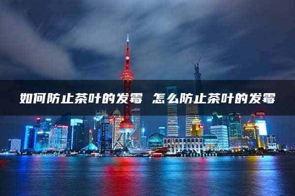 如何防止茶叶的发霉 怎么防止茶叶的发霉