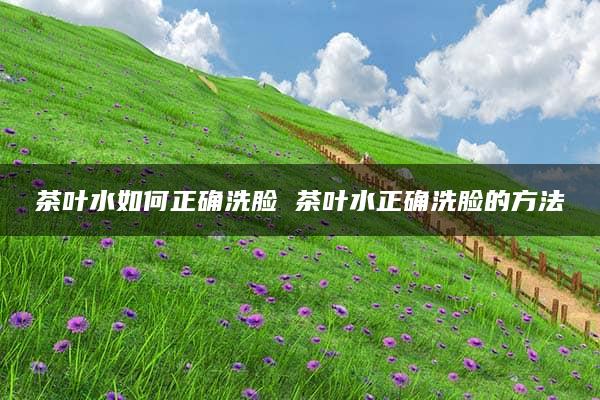 茶叶水如何正确洗脸 茶叶水正确洗脸的方法