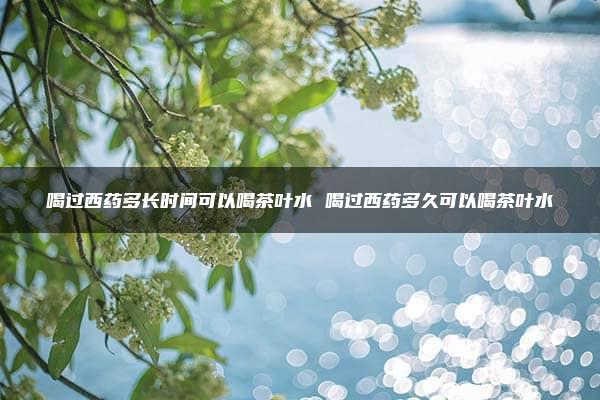 喝过西药多长时间可以喝茶叶水 喝过西药多久可以喝茶叶水