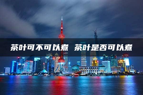 茶叶可不可以煮 茶叶是否可以煮