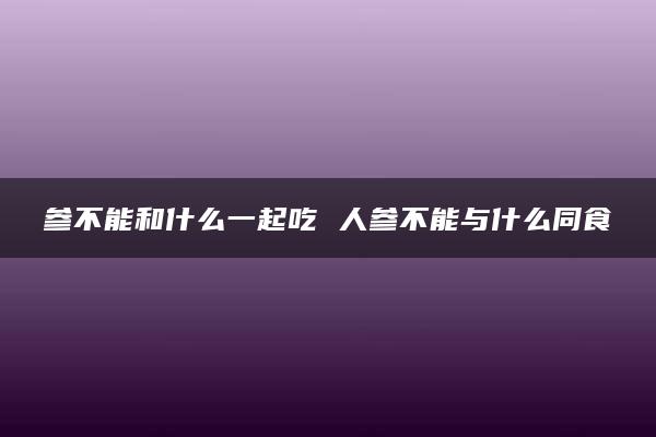 参不能和什么一起吃 人参不能与什么同食