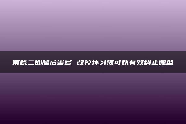 常跷二郎腿危害多 改掉坏习惯可以有效纠正腿型