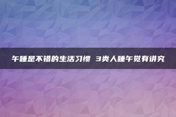 午睡是不错的生活习惯 3类人睡午觉有讲究