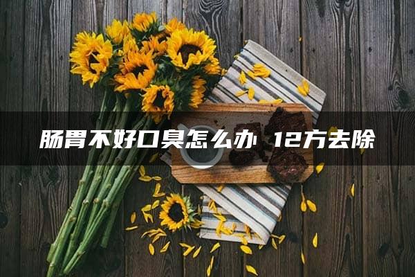 肠胃不好口臭怎么办 12方去除