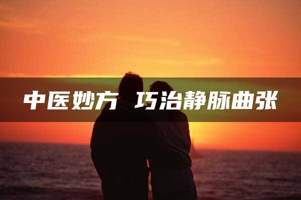 中医妙方 巧治静脉曲张