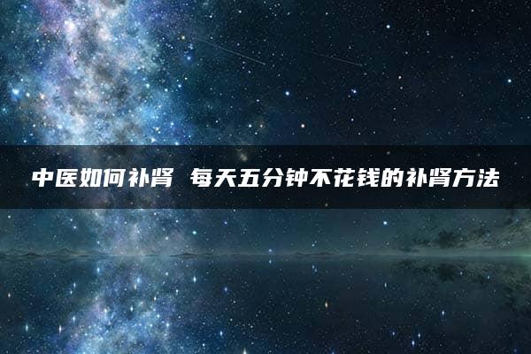 中医如何补肾 每天五分钟不花钱的补肾方法