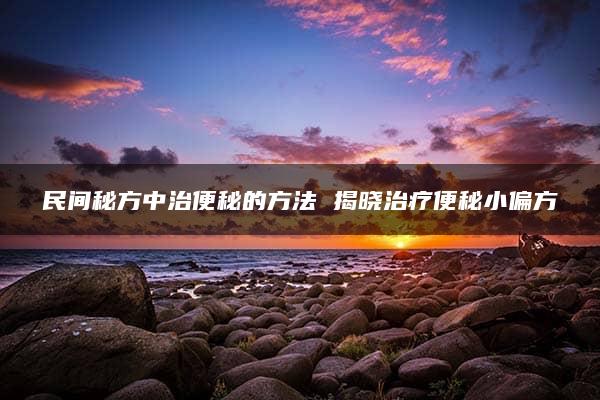 民间秘方中治便秘的方法 揭晓治疗便秘小偏方