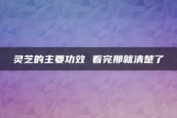 灵芝的主要功效 看完那就清楚了