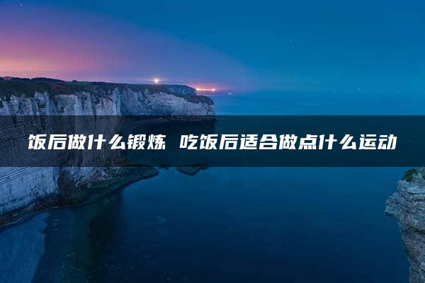 饭后做什么锻炼 吃饭后适合做点什么运动