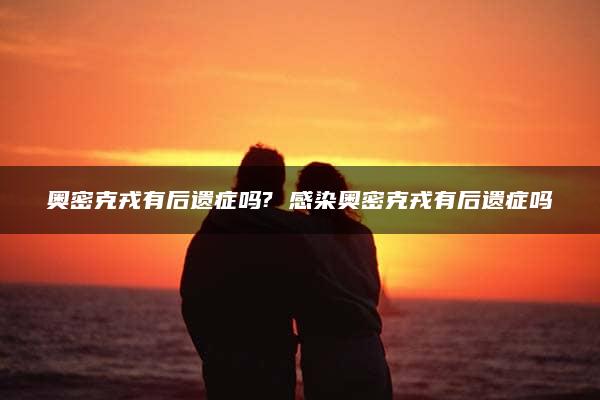 奥密克戎有后遗症吗? 感染奥密克戎有后遗症吗