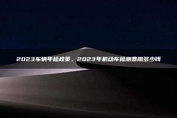 2023车辆年检政策，2023年机动车检测费用多少钱