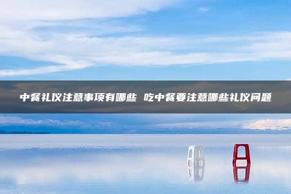 中餐礼仪注意事项有哪些 吃中餐要注意哪些礼仪问题