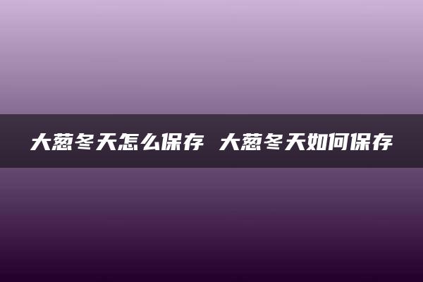 大葱冬天怎么保存 大葱冬天如何保存