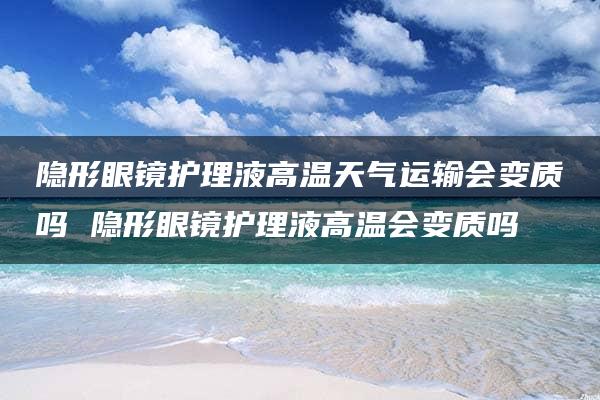 隐形眼镜护理液高温天气运输会变质吗 隐形眼镜护理液高温会变质吗