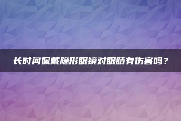 长时间佩戴隐形眼镜对眼睛有伤害吗？