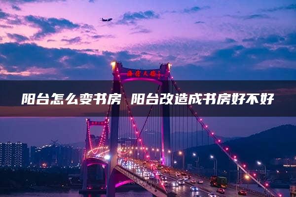 阳台怎么变书房 阳台改造成书房好不好