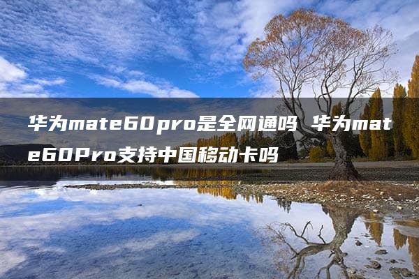 华为mate60pro是全网通吗 华为mate60Pro支持中国移动卡吗