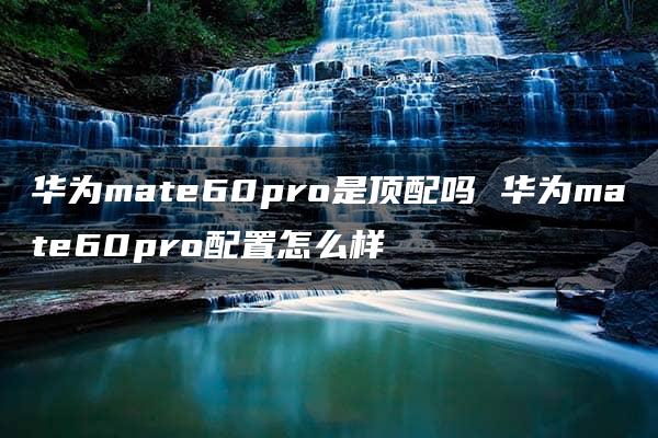 华为mate60pro是顶配吗 华为mate60pro配置怎么样