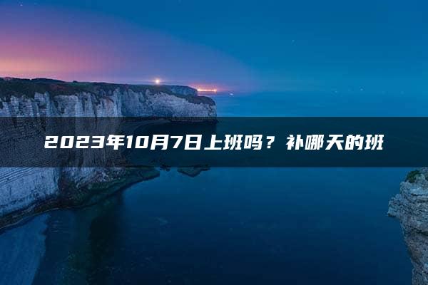 2023年10月7日上班吗？补哪天的班