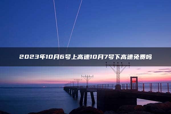 2023年10月6号上高速10月7号下高速免费吗