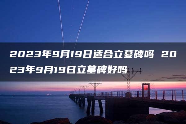 2023年9月19日适合立墓碑吗 2023年9月19日立墓碑好吗