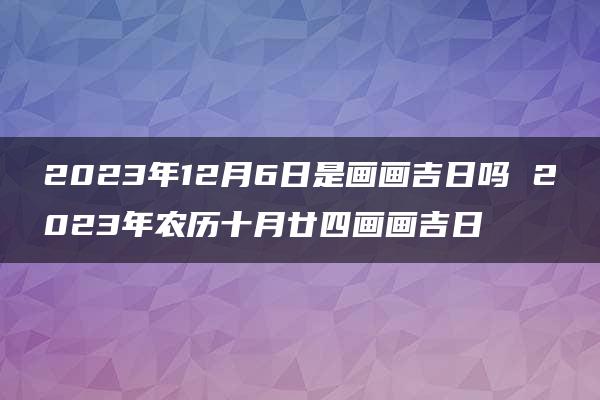 2023年12月6日是画画吉日吗 2023年农历十月廿四画画吉日