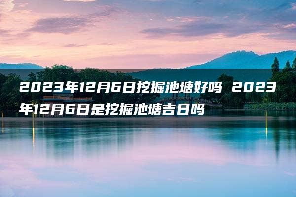 2023年12月6日挖掘池塘好吗 2023年12月6日是挖掘池塘吉日吗