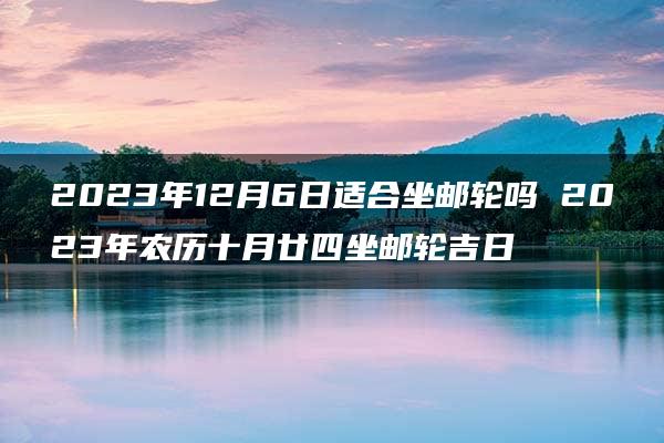 2023年12月6日适合坐邮轮吗 2023年农历十月廿四坐邮轮吉日