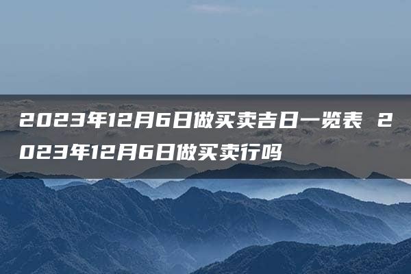 2023年12月6日做买卖吉日一览表 2023年12月6日做买卖行吗