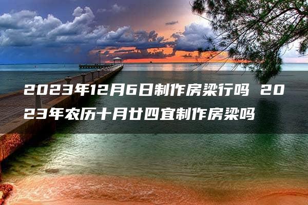 2023年12月6日制作房梁行吗 2023年农历十月廿四宜制作房梁吗