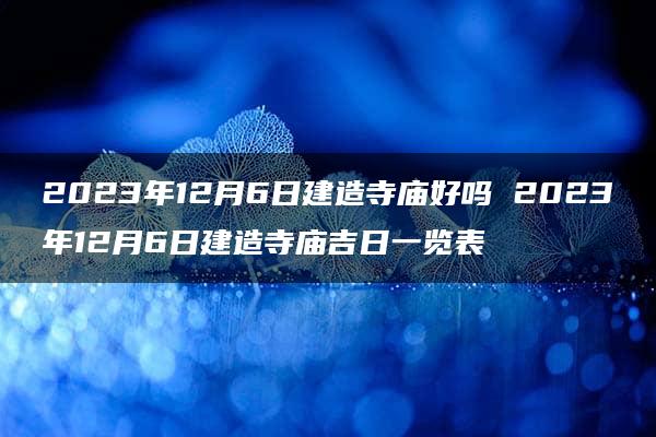 2023年12月6日建造寺庙好吗 2023年12月6日建造寺庙吉日一览表