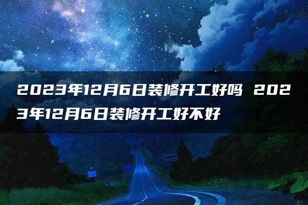 2023年12月6日装修开工好吗 2023年12月6日装修开工好不好