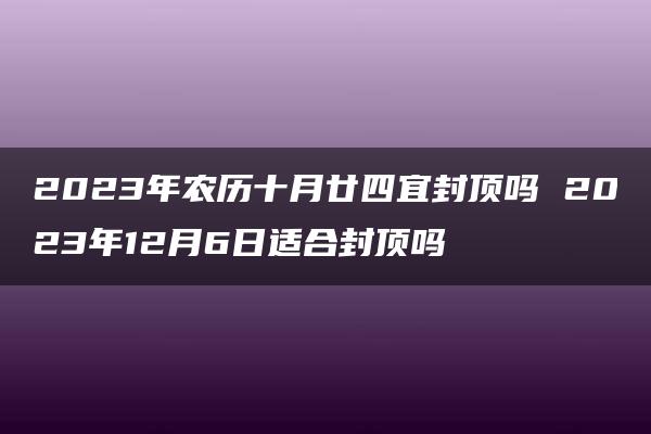 2023年农历十月廿四宜封顶吗 2023年12月6日适合封顶吗