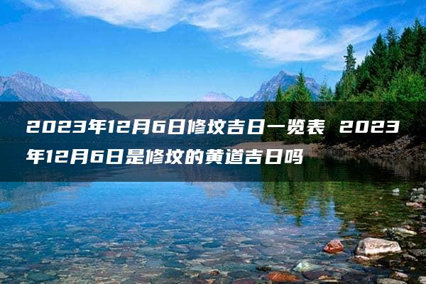 2023年12月6日修坟吉日一览表 2023年12月6日是修坟的黄道吉日吗