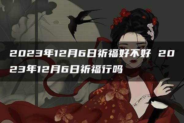 2023年12月6日祈福好不好 2023年12月6日祈福行吗