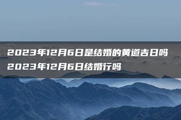 2023年12月6日是结婚的黄道吉日吗 2023年12月6日结婚行吗