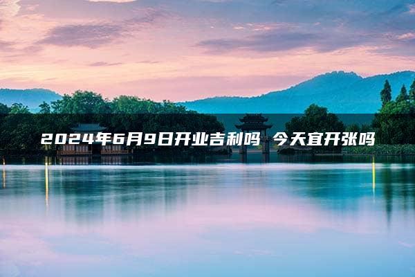 2024年6月9日开业吉利吗 今天宜开张吗