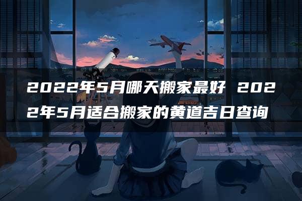 2022年5月哪天搬家最好 2022年5月适合搬家的黄道吉日查询