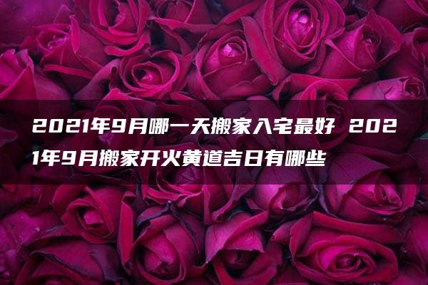 2021年9月哪一天搬家入宅最好 2021年9月搬家开火黄道吉日有哪些