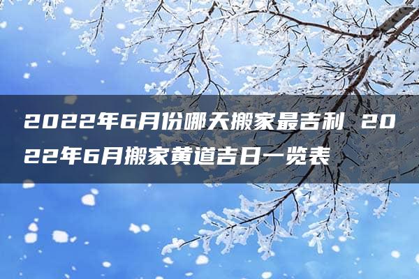 2022年6月份哪天搬家最吉利 2022年6月搬家黄道吉日一览表