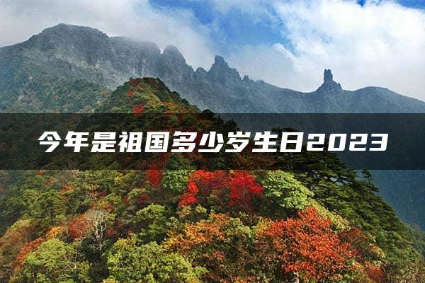 今年是祖国多少岁生日2023