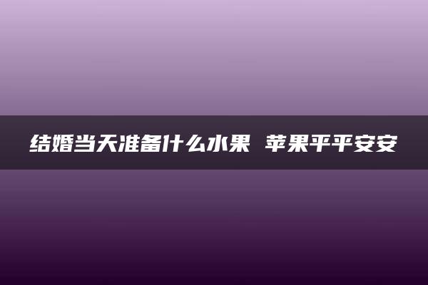 结婚当天准备什么水果 苹果平平安安