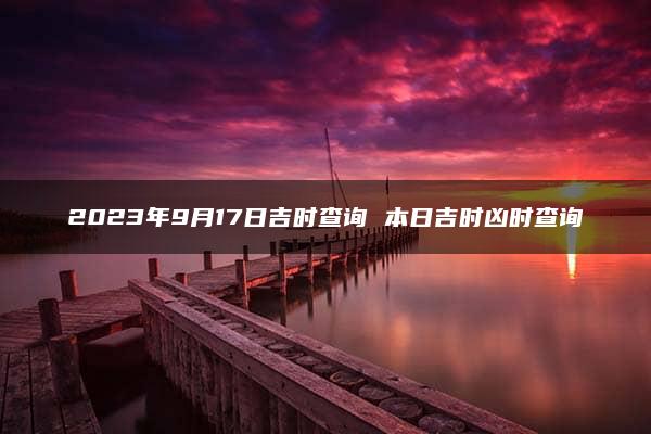 2023年9月17日吉时查询 本日吉时凶时查询